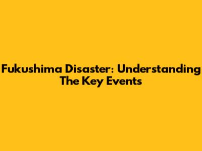 Fukushima Disaster: Understanding The Key Events