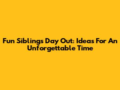 Fun Siblings Day Out: Ideas For An Unforgettable Time
