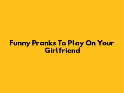 Funny Pranks To Play On Your Girlfriend