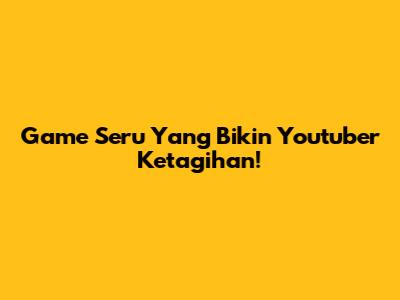 Game Seru Yang Bikin Youtuber Ketagihan!