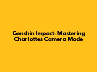 Genshin Impact: Mastering Charlotte's Camera Mode
