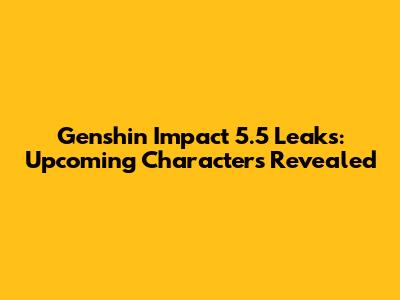 Genshin Impact 5.5 Leaks: Upcoming Characters Revealed