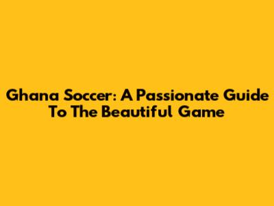 Ghana Soccer: A Passionate Guide To The Beautiful Game