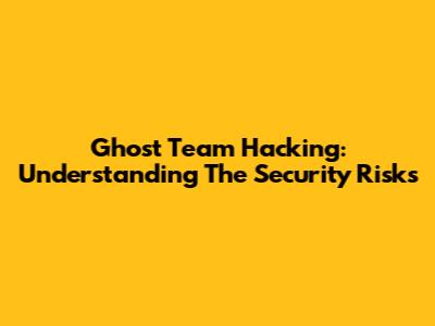 Ghost Team Hacking: Understanding The Security Risks