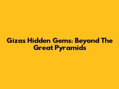 Giza's Hidden Gems: Beyond The Great Pyramids
