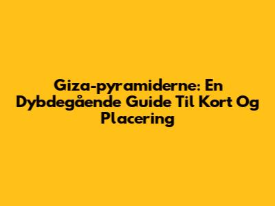 Giza-pyramiderne: En Dybdegående Guide Til Kort Og Placering