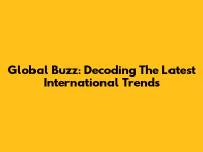 Global Buzz: Decoding The Latest International Trends