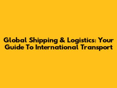 Global Shipping & Logistics: Your Guide To International Transport