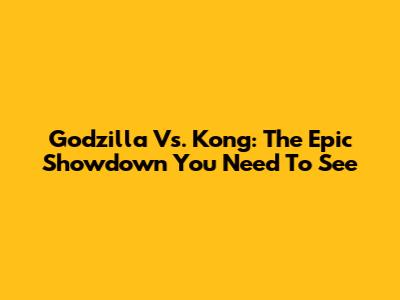 Godzilla Vs. Kong: The Epic Showdown You Need To See