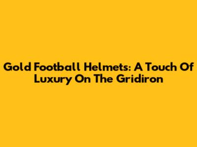 Gold Football Helmets: A Touch Of Luxury On The Gridiron