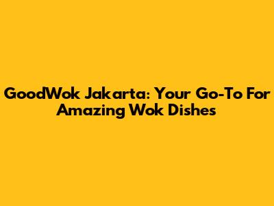 GoodWok Jakarta: Your Go-To For Amazing Wok Dishes