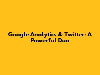 Google Analytics & Twitter: A Powerful Duo