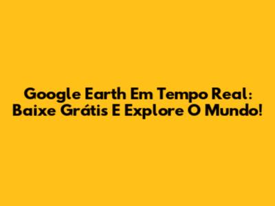 Google Earth Em Tempo Real: Baixe Grátis E Explore O Mundo!