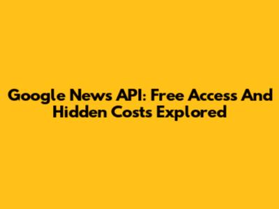 Google News API: Free Access And Hidden Costs Explored