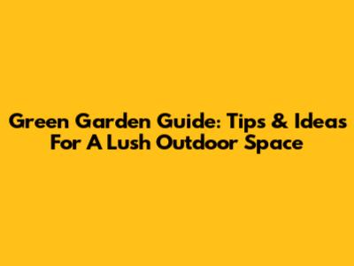 Green Garden Guide: Tips & Ideas For A Lush Outdoor Space