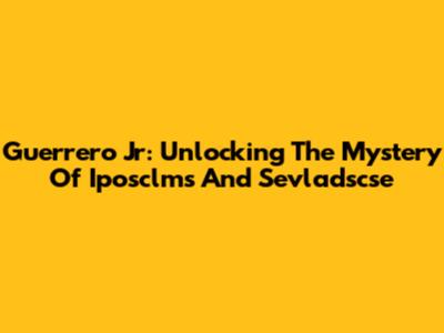 Guerrero Jr: Unlocking The Mystery Of Iposclms And Sevladscse