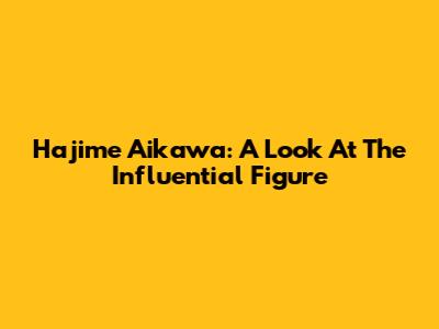 Hajime Aikawa: A Look At The Influential Figure