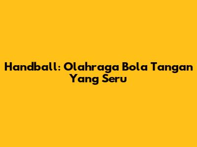 Handball: Olahraga Bola Tangan Yang Seru