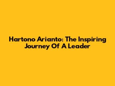 Hartono Arianto: The Inspiring Journey Of A Leader
