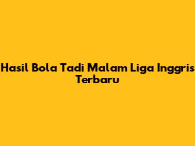 Hasil Bola Tadi Malam Liga Inggris Terbaru