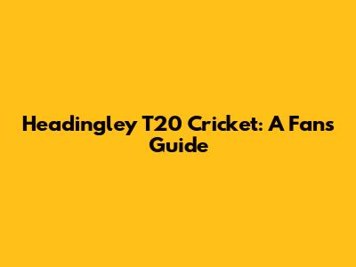 Headingley T20 Cricket: A Fan's Guide