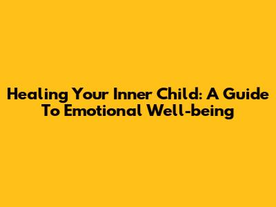 Healing Your Inner Child: A Guide To Emotional Well-being