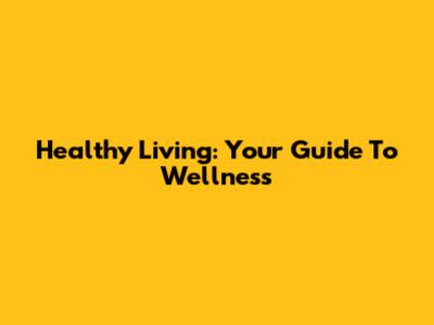 Healthy Living: Your Guide To Wellness