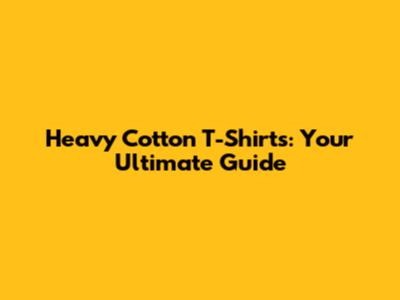 Heavy Cotton T-Shirts: Your Ultimate Guide