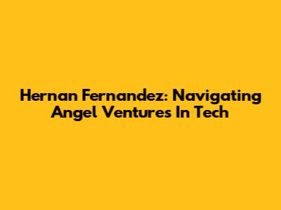 Hernan Fernandez: Navigating Angel Ventures In Tech