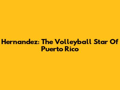 Hernandez: The Volleyball Star Of Puerto Rico