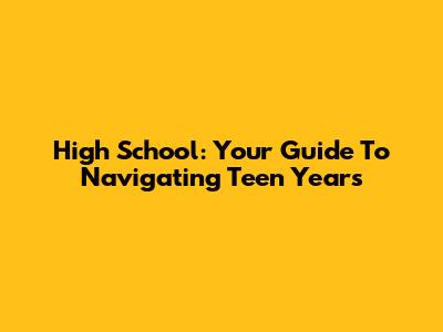 High School: Your Guide To Navigating Teen Years