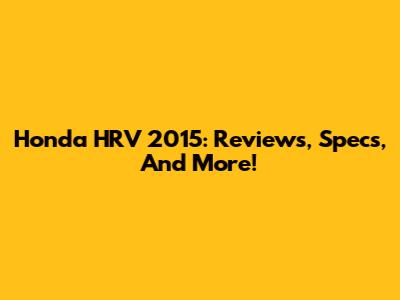 Honda HRV 2015: Reviews, Specs, And More!