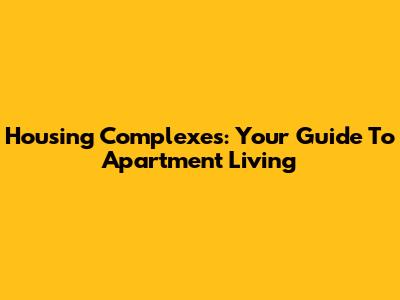 Housing Complexes: Your Guide To Apartment Living