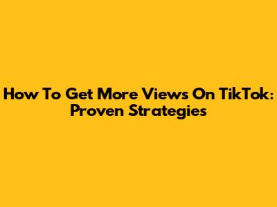 How To Get More Views On TikTok: Proven Strategies