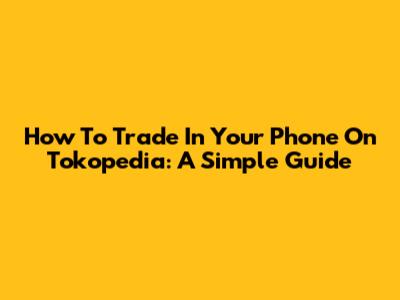 How To Trade In Your Phone On Tokopedia: A Simple Guide