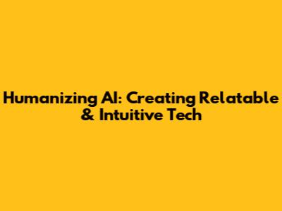 Humanizing AI: Creating Relatable & Intuitive Tech