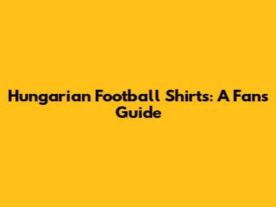 Hungarian Football Shirts: A Fan's Guide