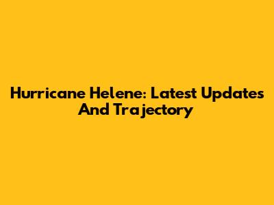 Hurricane Helene: Latest Updates And Trajectory