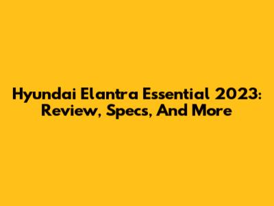 Hyundai Elantra Essential 2023: Review, Specs, And More