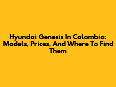 Hyundai Genesis In Colombia: Models, Prices, And Where To Find Them