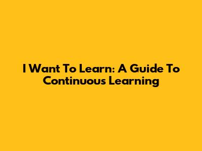 I Want To Learn: A Guide To Continuous Learning