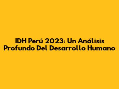IDH Perú 2023: Un Análisis Profundo Del Desarrollo Humano