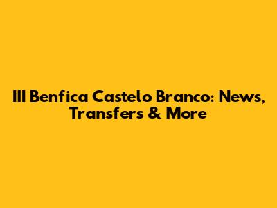 III Benfica Castelo Branco: News, Transfers & More