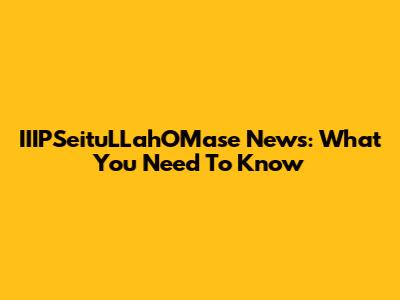 IIIPSeituLLahOMase News: What You Need To Know