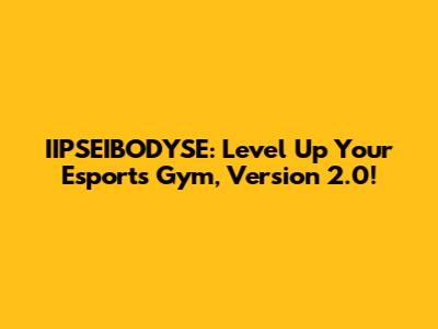 IIPSEIBODYSE: Level Up Your Esports Gym, Version 2.0!