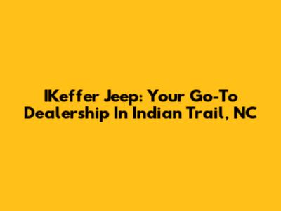 IKeffer Jeep: Your Go-To Dealership In Indian Trail, NC