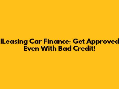 ILeasing Car Finance: Get Approved Even With Bad Credit!