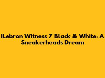 ILebron Witness 7 Black & White: A Sneakerhead's Dream