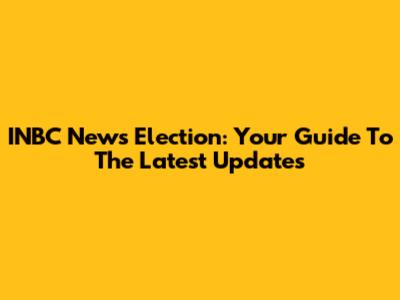 INBC News Election: Your Guide To The Latest Updates