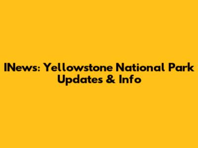 INews: Yellowstone National Park Updates & Info